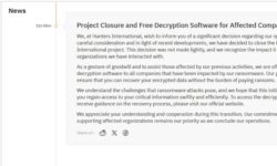 We, at Hunters International, wish to inform you of a significant decision regarding our operations. After careful consideration and in light of recent developments, we have decided to close the Hunters International project. This decision was not made lightly, and we recognize the impact it has on the organizations we have interacted with. As a gesture of goodwill and to assist those affected by our previous activities, we are offering free decryption software to all companies that have been impacted by our ransomware. Our goal is to ensure that you can recover your encrypted data without the burden of paying ransoms. We understand the challenges that ransomware attacks pose, and we hope that this initiative will help you regain access to your critical information swiftly and efficiently. To access the decryption tools and receive guidance on the recovery process, please visit our official website. We appreciate your understanding and cooperation during this transition. Our commitment to supporting affected organizations remains our priority as we conclude our operations.